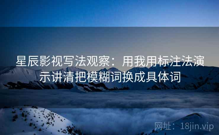 星辰影视写法观察：用我用标注法演示讲清把模糊词换成具体词