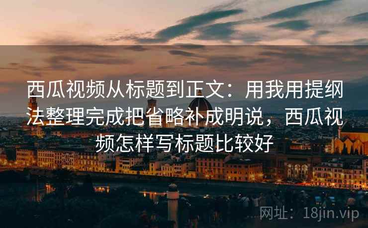 西瓜视频从标题到正文：用我用提纲法整理完成把省略补成明说，西瓜视频怎样写标题比较好