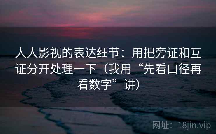 人人影视的表达细节：用把旁证和互证分开处理一下（我用“先看口径再看数字”讲）