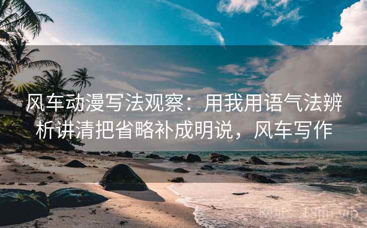 风车动漫写法观察：用我用语气法辨析讲清把省略补成明说，风车写作