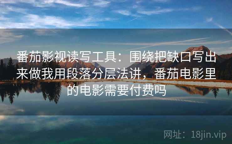 番茄影视读写工具：围绕把缺口写出来做我用段落分层法讲，番茄电影里的电影需要付费吗